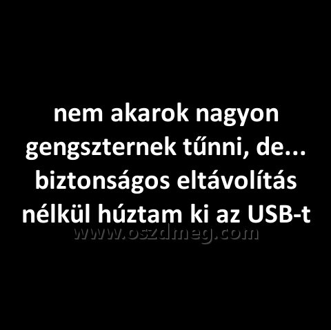 nem akarok nagyon gengszternek
 
nem akarok nagyon gengszternek tűnni, de... biztonságos eltávolítás nélkül húztam ki az USB-t