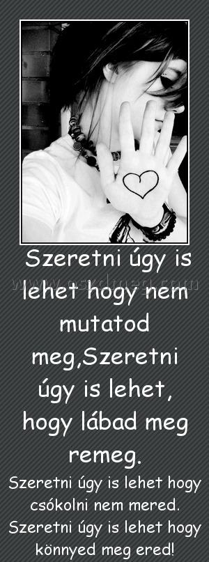  Szeretni úgy is lehet hogy nem mutatod meg,Szeretni úgy is lehet, hogy lábad meg remeg.
 
Szeretni úgy is lehet hogy csókolni nem mered. Szeretni úgy is lehet hogy könnyed meg ered!