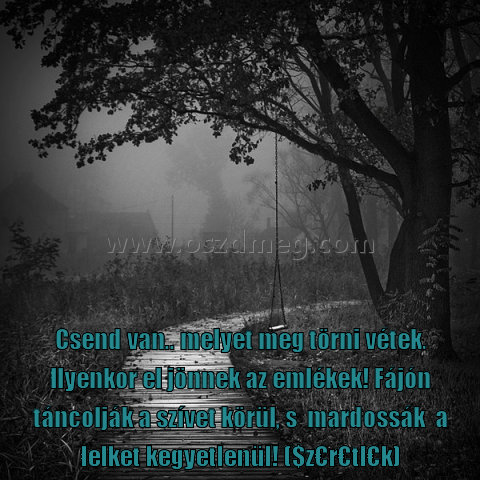 Csend van
 
Csend van.. melyet meg törni vétek. Ilyenkor el jönnek az emlékek! Fájón táncolják a szívet körül, s  mardossák  a lelket kegyetlenül! ($z€r€tl€k)