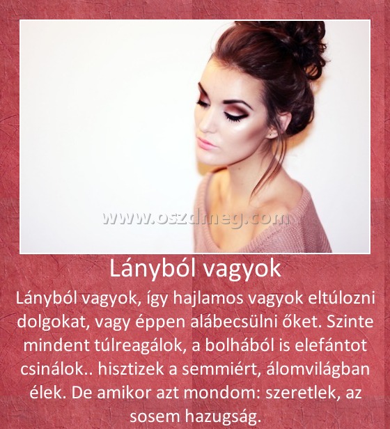 Lányból vagyok
 
Lányból vagyok, így hajlamos vagyok eltúlozni dolgokat, vagy éppen alábecsülni őket. Szinte mindent túlreagálok, a bolhából is elefántot csinálok.. hisztizek a semmiért, álomvilágban élek. De amikor azt mondom: szeretlek, az sosem hazugság.