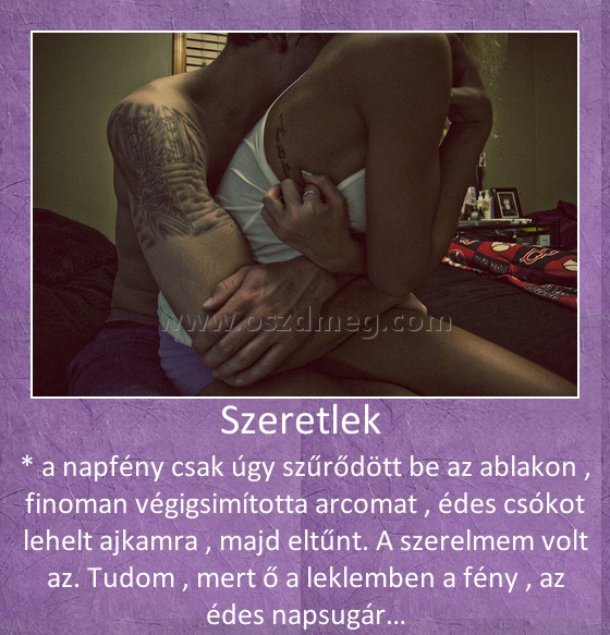 Szeretlek 
 
* a napfény csak úgy szűrődött be az ablakon , finoman végigsimította arcomat , édes csókot lehelt ajkamra , majd eltűnt. A szerelmem volt az. Tudom , mert ő a leklemben a fény , az édes napsugár…