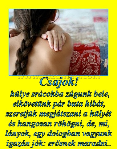 Csajok!
 
 hülye srácokba zúgunk bele, elkövetünk pár buta hibát, szeretjük megjátszani a hülyét és hangosan röhögni, de, mi, lányok, egy dologban vagyunk igazán jók: erősnek maradni..