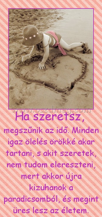 Ha szeretsz, 
 
megszűnik az idő. Minden igaz ölelés örökké akar tartani, s akit szeretek, nem tudom elereszteni, mert akkor újra kizuhanok a paradicsomból, és megint üres lesz az életem.