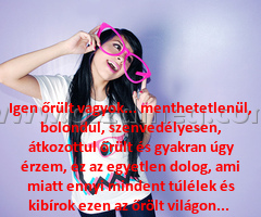 Igen őrült vagyok... menthetetlenül,
 
Igen őrült vagyok... menthetetlenül, bolondul, szenvedélyesen, átkozottul őrült és gyakran úgy érzem, ez az egyetlen dolog, ami miatt ennyi mindent túlélek és kibírok ezen az őrölt világon... 