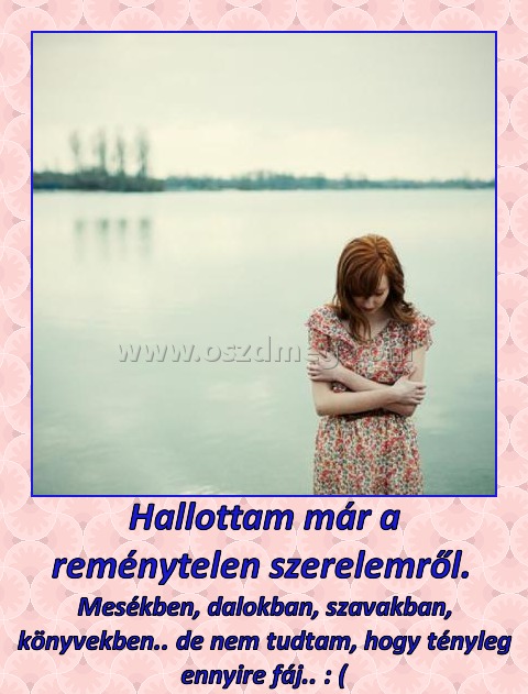 Hallottam már a reménytelen szerelemről. 
 
Mesékben, dalokban, szavakban, könyvekben.. de nem tudtam, hogy tényleg ennyire fáj.. : (