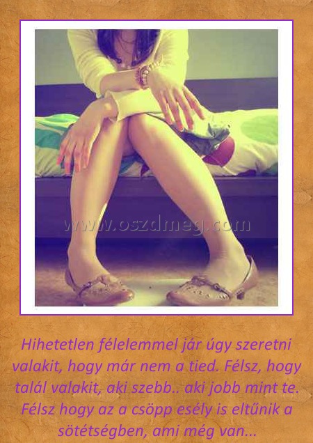 Hihetetlen
 
Hihetetlen félelemmel jár úgy szeretni valakit, hogy már nem a tied. Félsz, hogy talál valakit, aki szebb.. aki jobb mint te. Félsz hogy az a csöpp esély is eltűnik a sötétségben, ami még van...