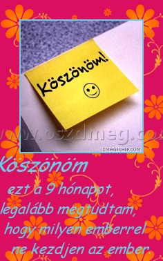 Köszönöm
 
ezt a 9 hónapot, legalább megtudtam, hogy milyen emberrel ne kezdjen az ember.