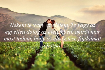 Nekem te vagy az
 
Nekem te vagy az életem. Te vagy az egyetlen dolog az életemben, akiről már most tudom, hogy az elvesztése fájdalmat okozna.