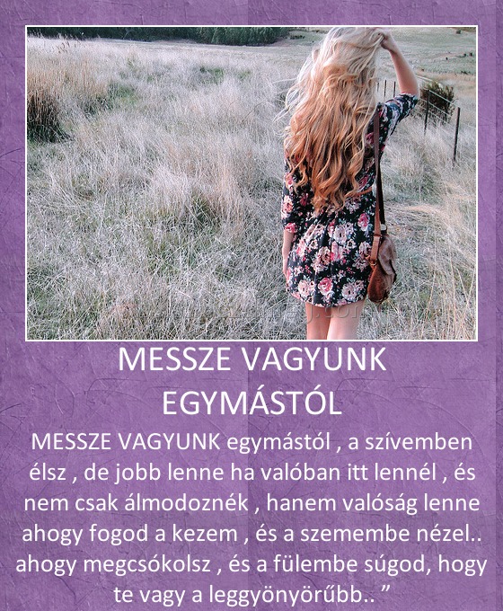 MESSZE VAGYUNK EGYMÁSTÓL
 
MESSZE VAGYUNK egymástól , a szívemben élsz , de jobb lenne ha valóban itt lennél , és nem csak álmodoznék , hanem valóság lenne ahogy fogod a kezem , és a szemembe nézel.. ahogy megcsókolsz , és a fülembe súgod, hogy te vagy a leggyönyörűbb.. ”