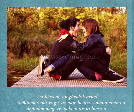 Őrület
 
                       Azt hiszem, megőrülök érted.                           - őrültnek őrült vagy, az már biztos. Amennyiben én őrjítelek meg, az nekem tiszta haszon.