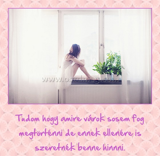 Tudom, hogy amire várok
 
Tudom hogy amire várok sosem fog megtörténni de ennek ellenére is szeretnék benne hinnni.