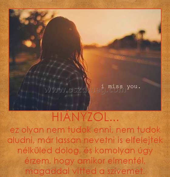 HIÁNYZOL...
 
ez olyan nem tudok enni, nem tudok aludni, már lassan nevetni is elfelejtek nélküled dolog, és komolyan úgy érzem, hogy amikor elmentél, magaddal vitted a szívemet.