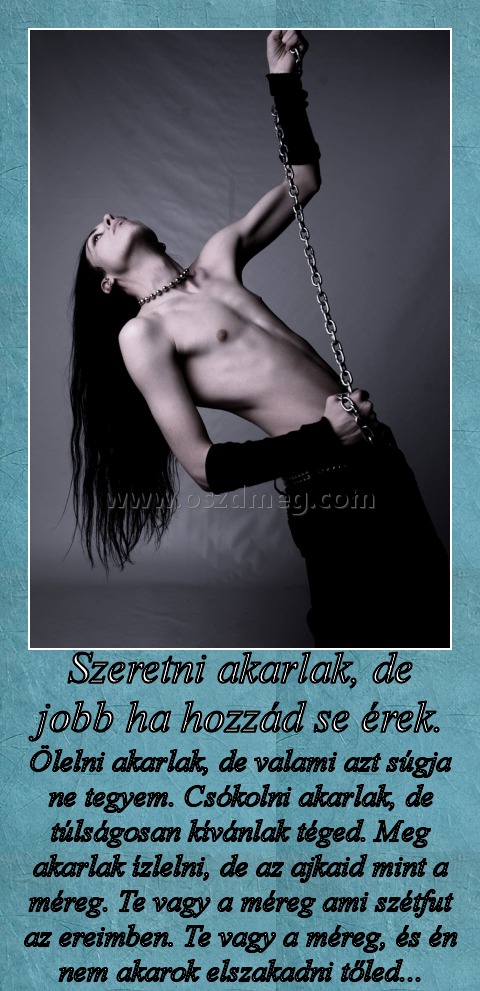 Szeretni akarlak, de jobb ha hozzád se érek.
 
Ölelni akarlak, de valami azt súgja ne tegyem. Csókolni akarlak, de túlságosan kívánlak téged. Meg akarlak ízlelni, de az ajkaid mint a méreg. Te vagy a méreg ami szétfut az ereimben. Te vagy a méreg, és én nem akarok elszakadni tőled...