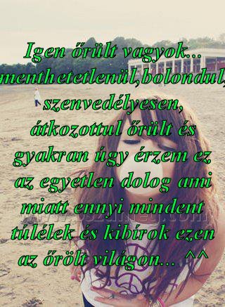 Igen őrült vagyok... menthetetlenül,bolondul,
 
Igen őrült vagyok... menthetetlenül,bolondul, szenvedélyesen, átkozottul őrült és gyakran úgy érzem ez az egyetlen dolog ami miatt ennyi mindent túlélek és kibírok ezen az őrölt világon... ^^