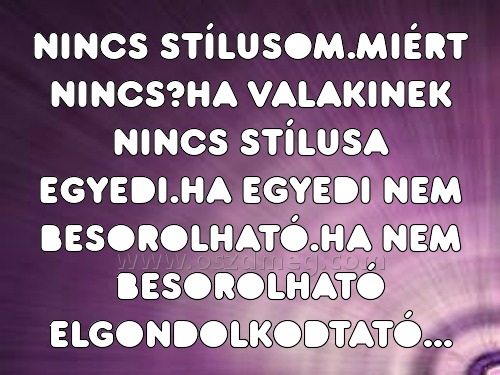 NINCS STÍLUSOM.MIÉRT NINCS?HA VALAKINEK
 
NINCS STÍLUSOM.MIÉRT NINCS?HA VALAKINEK NINCS STÍLUSA EGYEDI.HA EGYEDI NEM BESOROLHATÓ.HA NEM BESOROLHATÓ ELGONDOLKODTATÓ...