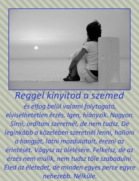 Reggel kinyitod a szemed
 
és elfog belül valami folytogató, elviselhetetlen érzés. Igen, hiányzik. Nagyon. Sírni, ordítani szeretnél, de nem tudsz. De leginkább a közelében szeretnél lenni, hallani a hangját, látni mozdulatait, érezni az érintését. Vágysz az ölelésére. Felkelsz, de az érzés nem múlik, nem tudsz tőle szabadulni. Éled az életedet, de minden egyes perce egyre nehezebb. Nélküle.