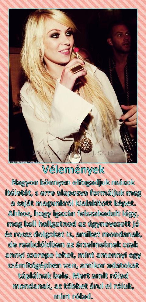 Vélemények
 
Nagyon könnyen elfogadjuk mások ítéletét, s erre alapozva formáljuk meg a saját magunkról kialakított képet. Ahhoz, hogy igazán felszabadult légy, meg kell hallgatnod az úgynevezett jó és rossz dolgokat is, amiket mondanak, de reakcióidban az érzelmeknek csak annyi szerepe lehet, mint amennyi egy számítógépben van, amikor adatokat táplálnak bele. Mert amit rólad mondanak, az többet árul el róluk, mint rólad.