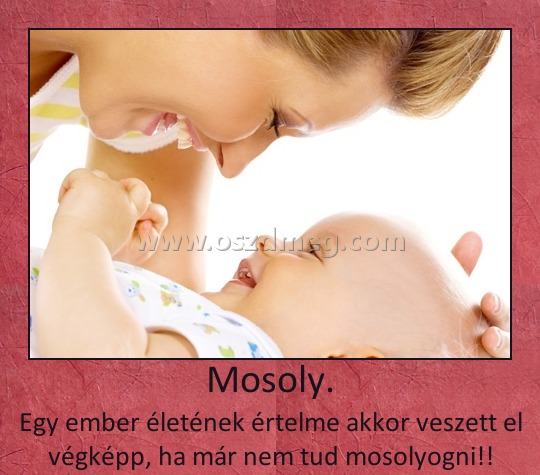 Mosoly.
 
Egy ember életének értelme akkor veszett el végképp, ha már nem tud mosolyogni!!