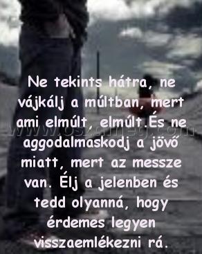 Ne tekints hátra
 
Ne tekints hátra, ne vájkálj a múltban, mert ami elmúlt, elmúlt.És ne aggodalmaskodj a jövő miatt, mert az messze van. Élj a jelenben és tedd olyanná, hogy érdemes legyen visszaemlékezni rá.