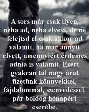 A sors már csak ilyen
 
A sors már csak ilyen, néha ad, néha elvesz, de ne felejtsd el csak akkor ad valamit, ha már annyit elvett, amennyiért érdemes adnia is valamit. Ezért gyakran túl nagy árat fizetünk könnyekkel, fájdalommal, szenvedéssel, pár boldog hónapért cserébe.