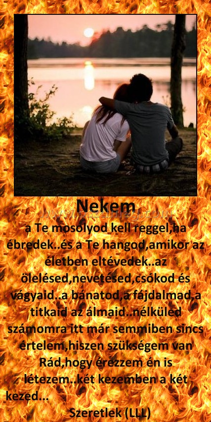 Nekem Nekem
a Te mosolyod kell reggel,ha ébredek..és a Te hangod,amikor az életben eltévedek..az ölelésed,nevetésed,csókod és vágyaid..a bánatod,a fájdalmad,a titkaid az álmaid..nélküled számomra itt már semmiben sincs értelem,hiszen szükségem van Rád,hogy érezzem én is létezem..két kezemben a két kezed... Szeretlek (LLL)