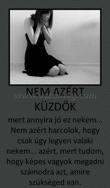 NEM AZÉRT KÜZDÖK
 
mert annyira jó ez nekem... Nem azért harcolok, hogy csak úgy legyen valaki nekem... azért, mert tudom, hogy képes vagyok megadni számodra azt, amire szükséged van.