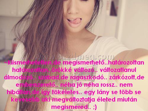 ~Kiismerhetetlen ~Kiismerhetetlen
~Kiismerhetetlen,de megismerhető..határozottan határozatlan..örökké változó.. változatlanul álmodozó.. szabad,de ragaszkodó.. zárkózott,de emberszerető.. néha jó néha rossz.. nem hibátlan,de így tökéletes.. egy lány se több se kevesebb aki megváltoztatja életed miután megismered.. ;)