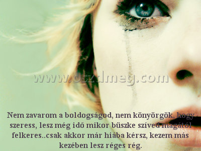 Nem zavarom a boldogságod
 
Nem zavarom a boldogságod, nem könyörgök, hogy szeress, lesz még idő mikor büszke szíved magától felkeres..csak akkor már hiába kérsz, kezem más kezében lesz réges rég.