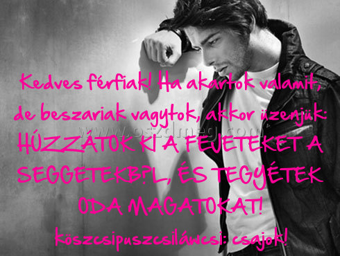 Kedves férfiak!
 
Kedves férfiak! Ha akartok valamit, de beszariak vagytok, akkor üzenjük: HÚZZÁTOK KI A FEJETEKET A SEGGETEKBŐL, ÉS TEGYÉTEK ODA MAGATOKAT! köszcsipuszcsiláwcsi: csajok!