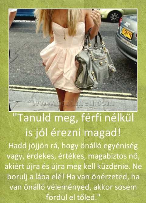 "Tanuld meg, férfi nélkül is jól érezni magad!
 
Hadd jöjjön rá, hogy önálló egyéniség vagy, érdekes, értékes, magabiztos nő, akiért újra és újra meg kell küzdenie. Ne borulj a lába elé! Ha van önérzeted, ha van önálló véleményed, akkor sosem fordul el tőled.