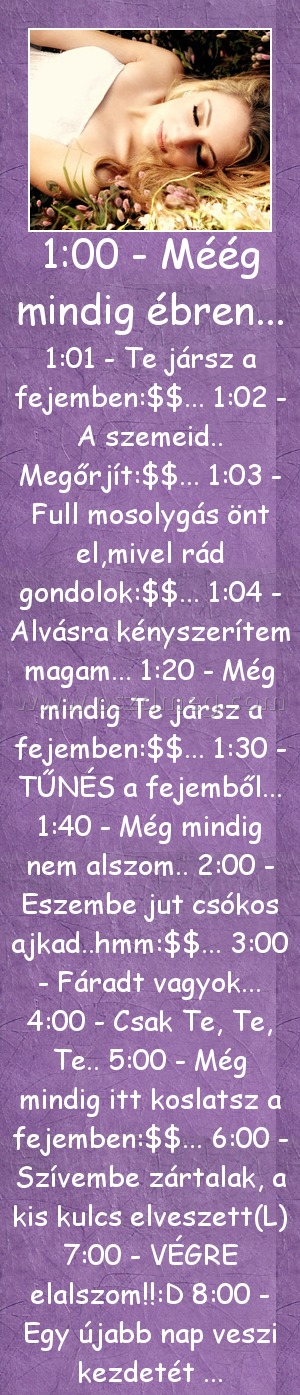 1:00 - Méég mindig ébren...
 
1:01 - Te jársz a fejemben:$$... 1:02 - A szemeid.. Megőrjít:$$... 1:03 - Full mosolygás önt el,mivel rád gondolok:$$... 1:04 - Alvásra kényszerítem magam... 1:20 - Még mindig Te jársz a fejemben:$$... 1:30 - TŰNÉS a fejemből... 1:40 - Még mindig nem alszom.. 2:00 - Eszembe jut csókos ajkad..hmm:$$... 3:00 - Fáradt vagyok... 4:00 - Csak Te, Te, Te.. 5:00 - Még mindig itt koslatsz a fejemben:$$... 6:00 - Szívembe zártalak, a kis kulcs elveszett(L) 7:00 - VÉGRE elalszom!!:D 8:00 - Egy újabb nap veszi kezdetét ...