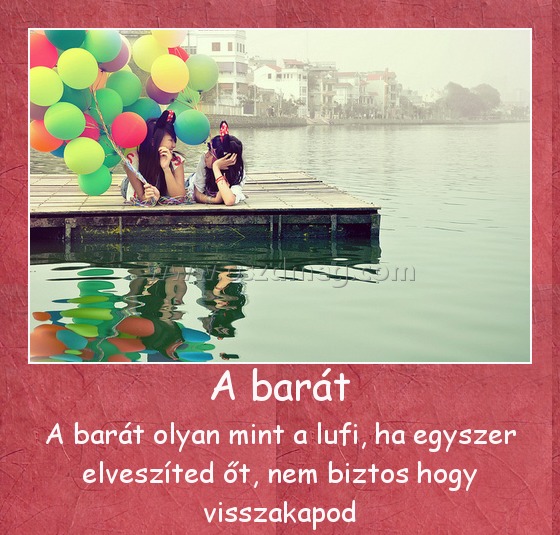A barát
 
A barát olyan mint a lufi, ha egyszer elveszíted őt, nem biztos hogy visszakapod