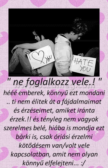 " ne foglalkozz vele.! "
 
hééé emberek, könnyű ezt mondani .. ti nem élitek át a fájdalmaimat és érzéseimet, amiket iránta érzek.!! és tényleg nem vagyok szerelmes belé, hiába is mondja ezt bárki is, csak óriási érzelmi kötődésem van/volt vele kapcsolatban, amit nem olyan könnyű elfelejteni... :/