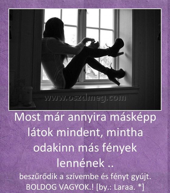 Most már annyira másképp látok mindent, mintha odakinn más fények lennének ..
 
beszűrődik a szívembe és fényt gyújt. BOLDOG VAGYOK.! [by.: Laraa. *]