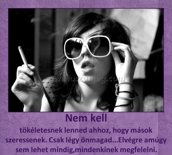 Nem kell
 
tökéletesnek lenned ahhoz, hogy mások szeressenek. Csak légy önmagad...Elvégre amúgy sem lehet mindig,mindenkinek megfelelni.