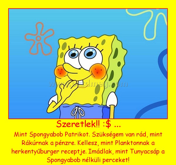 Szeretlek!! :$ ...
 
Mint Spongyabob Patrikot. Szükségem van rád, mint Rákúrnak a pénzre. Kellesz, mint Planktonnak a herkentyűburger receptje. Imádlak, mint Tunyacsáp a Spongyabob nélküli perceket!
