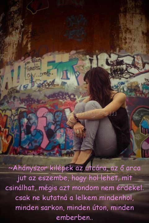 ~Ahányszor kilépek az utcára, ~Ahányszor kilépek az utcára,
~Ahányszor kilépek az utcára, az ő arca jut az eszembe, hogy hol lehet, mit csinálhat, mégis azt mondom nem érdekel. csak ne kutatná a lelkem mindenhol, minden sarkon, minden úton, minden emberben..