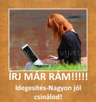 ÍRJ MÁR RÁM!!!!! ÍRJ MÁR RÁM!!!!!
Idegesítés-Nagyon jól csinálod!