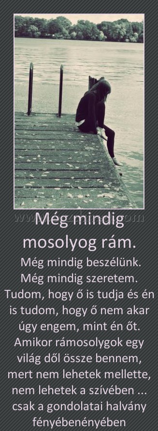 Még mindig mosolyog rám.
 
 Még mindig beszélünk. Még mindig szeretem. Tudom, hogy ő is tudja és én is tudom, hogy ő nem akar úgy engem, mint én őt. Amikor rámosolygok egy világ dől össze bennem, mert nem lehetek mellette, nem lehetek a szívében ... csak a gondolatai halvány fényébenényében