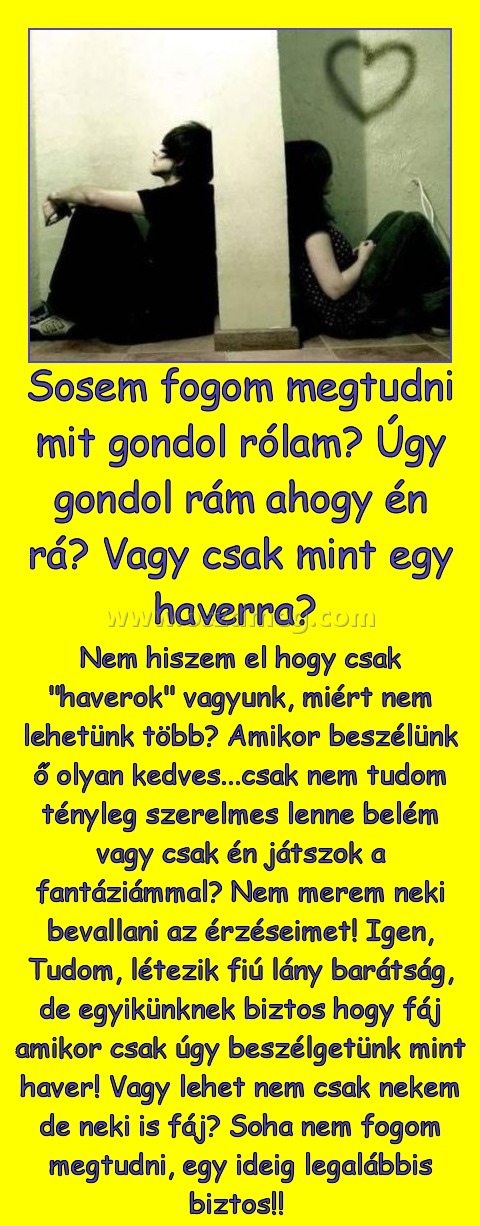 Sosem fogom megtudni mit gondol rólam? Úgy gondol rám ahogy én rá? Vagy csak mint egy haverra? Sosem fogom megtudni mit gondol rólam? Úgy gondol rám ahogy én rá? Vagy csak mint egy haverra?
Nem hiszem el hogy csak