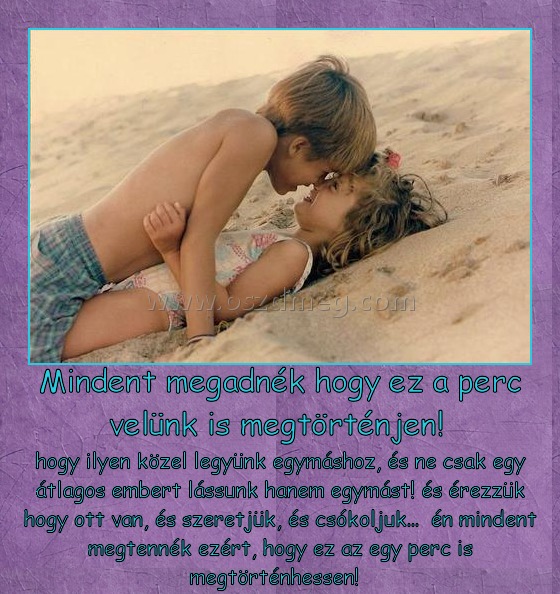 Mindent megadnék hogy ez a perc velünk is megtörténjen! Mindent megadnék hogy ez a perc velünk is megtörténjen!
hogy ilyen közel legyünk egymáshoz, és ne csak egy átlagos embert lássunk hanem egymást! és érezzük hogy ott van, és szeretjük, és csókoljuk... én mindent megtennék ezért, hogy ez az egy perc is megtörténhessen!