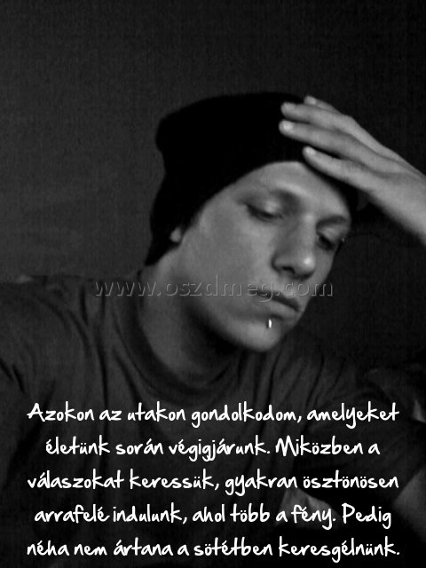 Azokon az utakon gondolkodom
 
Azokon az utakon gondolkodom, amelyeket életünk során végigjárunk. Miközben a válaszokat keressük, gyakran ösztönösen arrafelé indulunk, ahol több a fény. Pedig néha nem ártana a sötétben keresgélnünk.