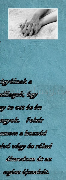 Szeretlek.....! :(
 
Este, ha kigyúlnak a fénylő csillagok, úgy fáj, hogy te ott és én itt vagyok.    Felsír bennem a hozzád hívó vágy és rólad álmodom át az egész éjszakát.         