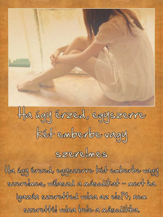 Ha úgy érzed, egyszerre két emberbe vagy szerelmes
 
Ha úgy érzed, egyszerre két emberbe vagy szerelmes, válaszd a másodikat - mert ha igazán szeretted volna az elsőt, nem szerettél volna bele a másodikba.