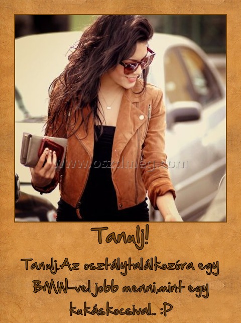 Tanulj!
 
Tanulj.Az osztálytalálkozóra egy BMW-vel jobb menni,mint egy kukáskocsival.. :P