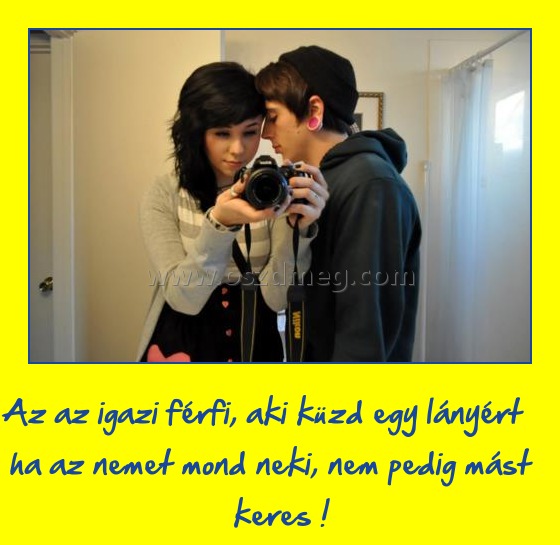 Az igazi férfi
 
Az az igazi férfi, aki küzd egy lányért ha az nemet mond neki, nem pedig mást keres !