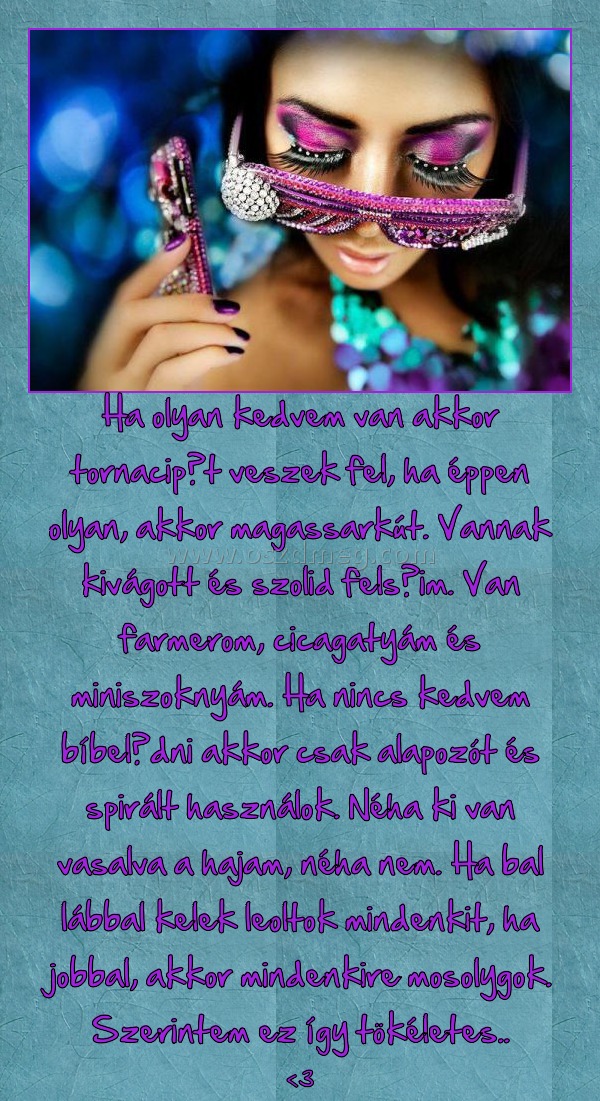 Ha olyan kedvem van akkor tornacipőt veszek fel, ha éppen olyan, akkor magassarkút. Vannak kivágott és szolid felsőim. Van farmerom, cicagatyám és miniszoknyám. Ha nincs kedvem bíbelődni akkor csak alapozót és spirált használok. Néha ki van vasalva a haja Ha olyan kedvem van akkor tornacipőt veszek fel, ha éppen olyan, akkor magassarkút. Vannak kivágott és szolid felsőim. Van farmerom, cicagatyám és miniszoknyám. Ha nincs kedvem bíbelődni akkor csak alapozót és spirált használok. Néha ki van vasalva a haja
<3