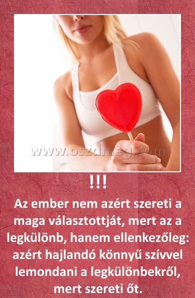 !!! !!!
Az ember nem azért szereti a maga választottját, mert az a legkülönb, hanem ellenkezőleg: azért hajlandó könnyű szívvel lemondani a legkülönbekről, mert szereti őt.