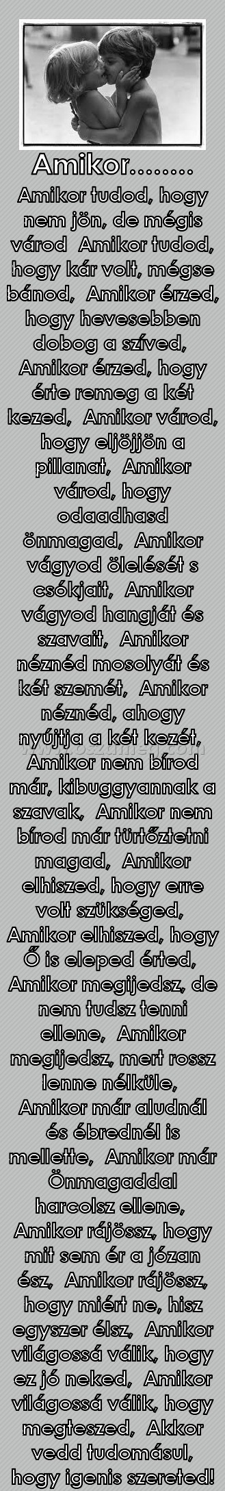 Amikor........
 
Amikor tudod, hogy nem jön, de mégis várod  Amikor tudod, hogy kár volt, mégse bánod,  Amikor érzed, hogy hevesebben dobog a szíved,  Amikor érzed, hogy érte remeg a két kezed,  Amikor várod, hogy eljöjjön a pillanat,  Amikor várod, hogy odaadhasd önmagad,  Amikor vágyod ölelését s csókjait,  Amikor vágyod hangját és szavait,  Amikor néznéd mosolyát és két szemét,  Amikor néznéd, ahogy nyújtja a két kezét,  Amikor nem bírod már, kibuggyannak a szavak,  Amikor nem bírod már türtőztetni magad,  Amikor elhiszed, hogy erre volt szükséged,  Amikor elhiszed, hogy Ő is eleped érted,  Amikor megijedsz, de nem tudsz tenni ellene,  Amikor megijedsz, mert rossz lenne nélküle,  Amikor már aludnál és ébrednél is mellette,  Amikor már Önmagaddal harcolsz ellene,  Amikor rájössz, hogy mit sem ér a józan ész,  Amikor rájössz, hogy miért ne, hisz egyszer élsz,  Amikor világossá válik, hogy ez jó neked,  Amikor világossá válik, hogy megteszed,  Akkor vedd tudomásul, hogy igenis szereted!