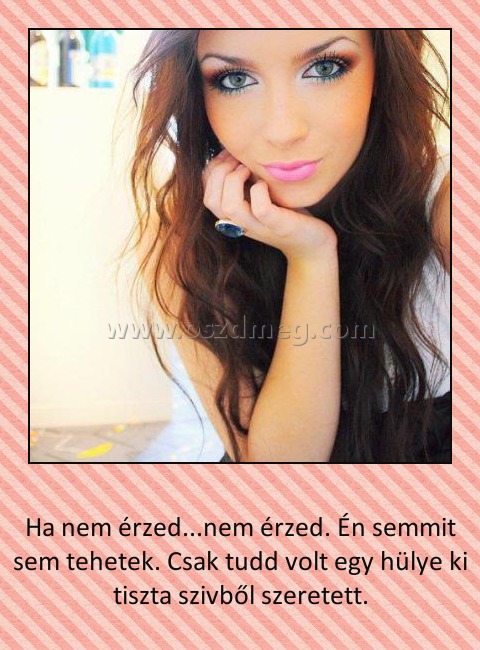 Ha nem érzed
 
Ha nem érzed...nem érzed. Én semmit sem tehetek. Csak tudd volt egy hülye ki tiszta szivből szeretett.